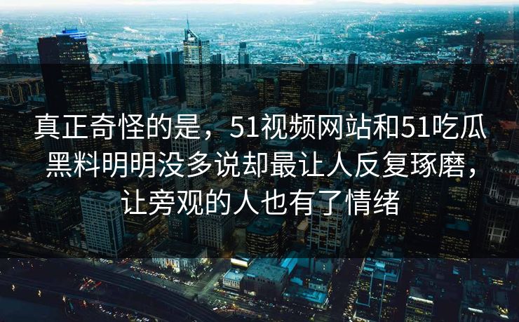 真正奇怪的是，51视频网站和51吃瓜黑料明明没多说却最让人反复琢磨，让旁观的人也有了情绪