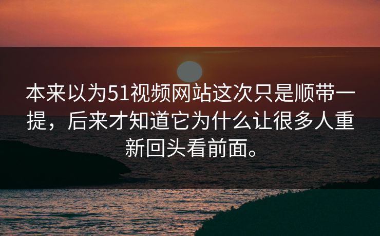 本来以为51视频网站这次只是顺带一提，后来才知道它为什么让很多人重新回头看前面。