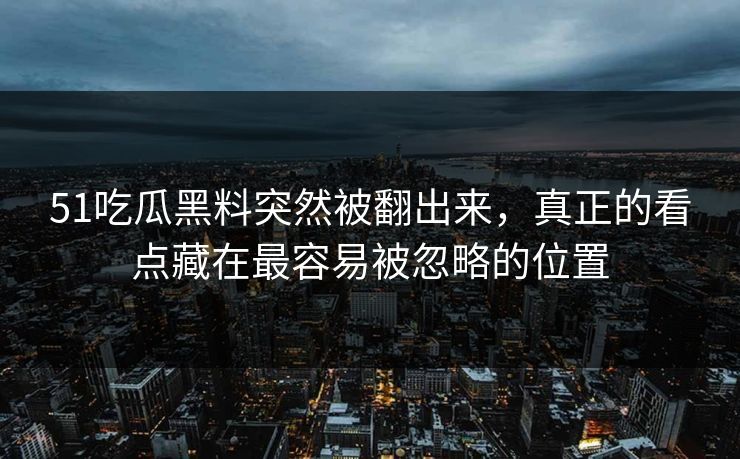 51吃瓜黑料突然被翻出来，真正的看点藏在最容易被忽略的位置